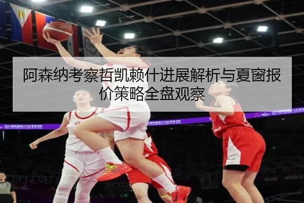 阿森纳考察哲凯赖什进展解析与夏窗报价策略全盘观察