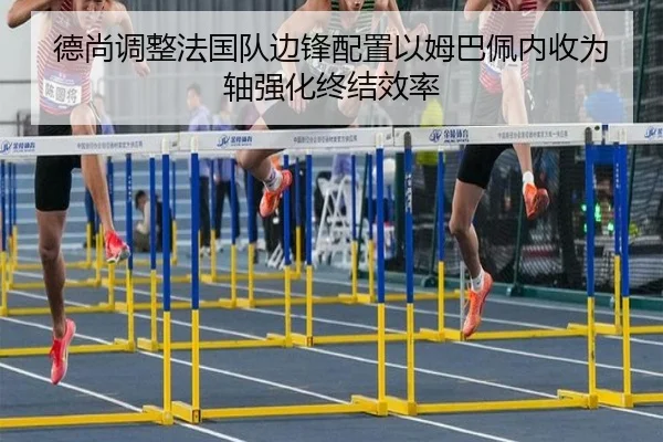 德尚调整法国队边锋配置以姆巴佩内收为轴强化终结效率