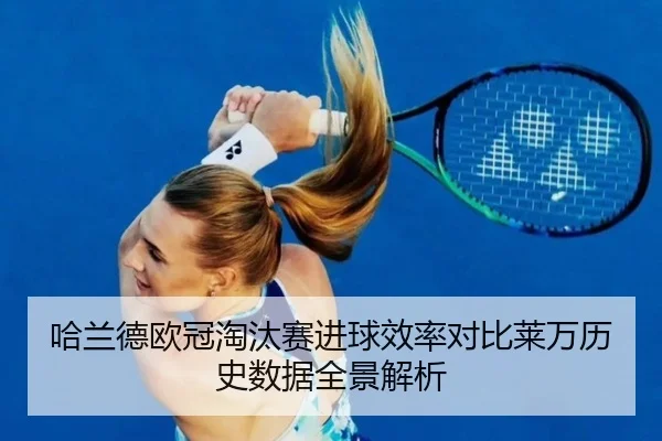 哈兰德欧冠淘汰赛进球效率对比莱万历史数据全景解析