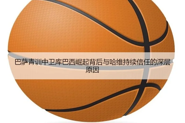 巴萨青训中卫库巴西崛起背后与哈维持续信任的深层原因