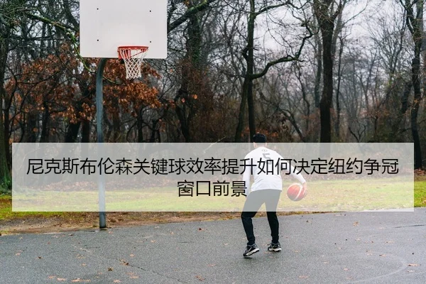 尼克斯布伦森关键球效率提升如何决定纽约争冠窗口前景