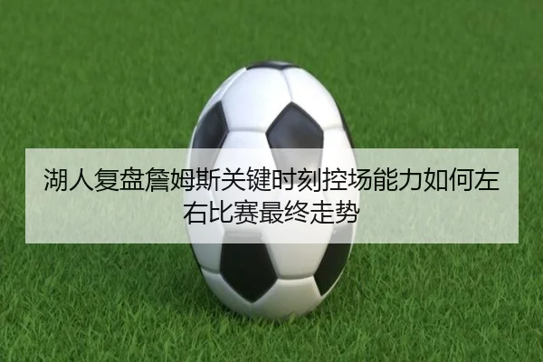 湖人复盘詹姆斯关键时刻控场能力如何左右比赛最终走势