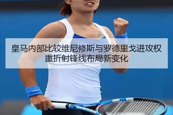 皇马内部比较维尼修斯与罗德里戈进攻权重折射锋线布局新变化