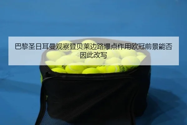 巴黎圣日耳曼观察登贝莱边路爆点作用欧冠前景能否因此改写