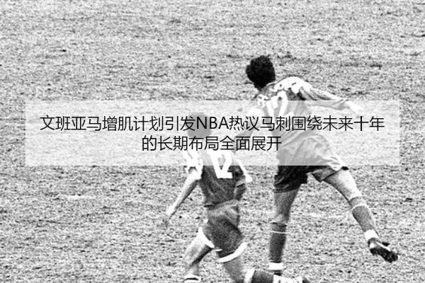 文班亚马增肌计划引发NBA热议马刺围绕未来十年的长期布局全面展开
