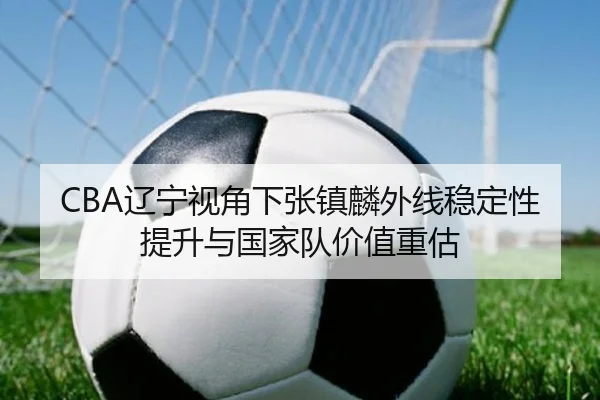 CBA辽宁视角下张镇麟外线稳定性提升与国家队价值重估