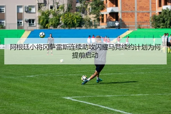 阿根廷小将冈萨雷斯连续助攻闪耀马竞续约计划为何提前启动