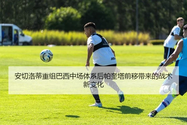 安切洛蒂重组巴西中场体系后帕奎塔前移带来的战术新变化
