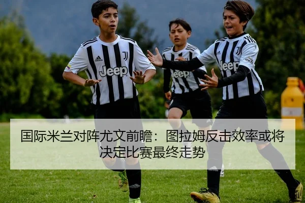 国际米兰对阵尤文前瞻：图拉姆反击效率或将决定比赛最终走势